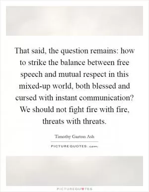 That said, the question remains: how to strike the balance between free speech and mutual respect in this mixed-up world, both blessed and cursed with instant communication? We should not fight fire with fire, threats with threats Picture Quote #1