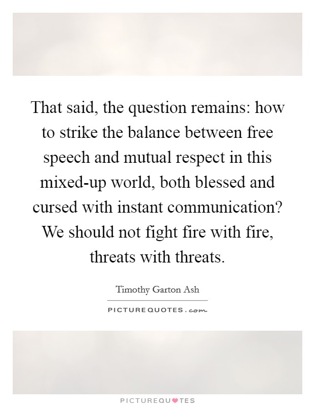 That said, the question remains: how to strike the balance between free speech and mutual respect in this mixed-up world, both blessed and cursed with instant communication? We should not fight fire with fire, threats with threats Picture Quote #1