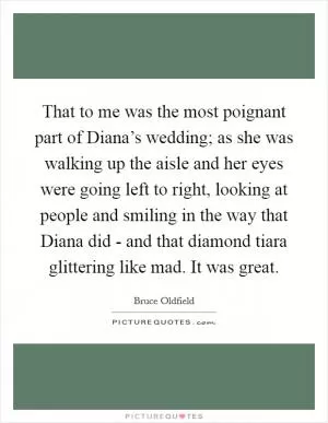 That to me was the most poignant part of Diana’s wedding; as she was walking up the aisle and her eyes were going left to right, looking at people and smiling in the way that Diana did - and that diamond tiara glittering like mad. It was great Picture Quote #1