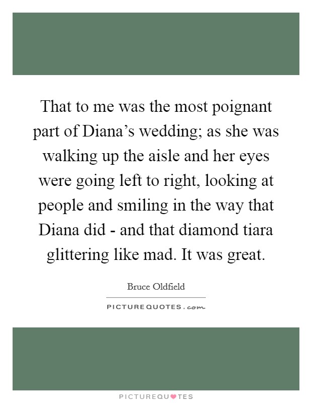 That to me was the most poignant part of Diana's wedding; as she was walking up the aisle and her eyes were going left to right, looking at people and smiling in the way that Diana did - and that diamond tiara glittering like mad. It was great Picture Quote #1