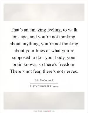 That’s an amazing feeling, to walk onstage, and you’re not thinking about anything, you’re not thinking about your lines or what you’re supposed to do - your body, your brain knows, so there’s freedom. There’s not fear, there’s not nerves Picture Quote #1