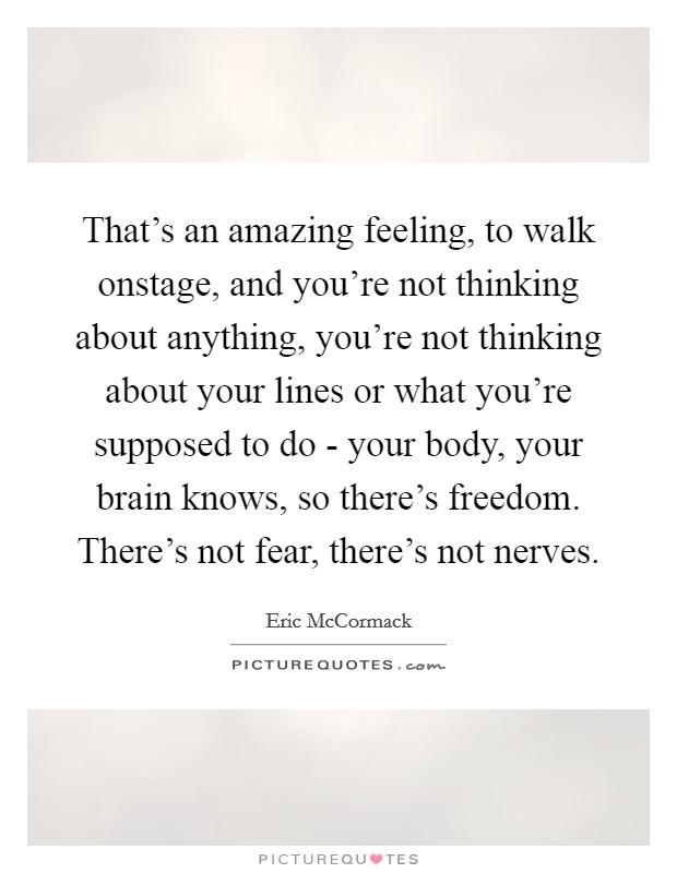 That's an amazing feeling, to walk onstage, and you're not thinking about anything, you're not thinking about your lines or what you're supposed to do - your body, your brain knows, so there's freedom. There's not fear, there's not nerves Picture Quote #1