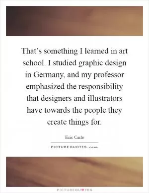 That’s something I learned in art school. I studied graphic design in Germany, and my professor emphasized the responsibility that designers and illustrators have towards the people they create things for Picture Quote #1