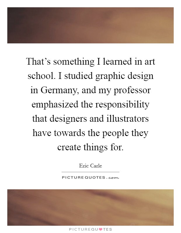 That's something I learned in art school. I studied graphic design in Germany, and my professor emphasized the responsibility that designers and illustrators have towards the people they create things for Picture Quote #1