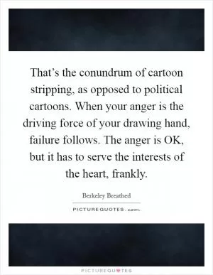 That’s the conundrum of cartoon stripping, as opposed to political cartoons. When your anger is the driving force of your drawing hand, failure follows. The anger is OK, but it has to serve the interests of the heart, frankly Picture Quote #1