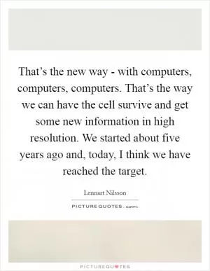 That’s the new way - with computers, computers, computers. That’s the way we can have the cell survive and get some new information in high resolution. We started about five years ago and, today, I think we have reached the target Picture Quote #1