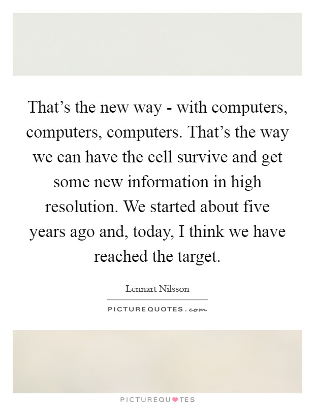That's the new way - with computers, computers, computers. That's the way we can have the cell survive and get some new information in high resolution. We started about five years ago and, today, I think we have reached the target Picture Quote #1