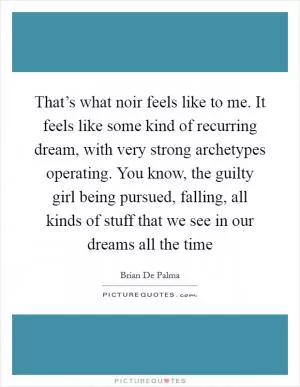 That’s what noir feels like to me. It feels like some kind of recurring dream, with very strong archetypes operating. You know, the guilty girl being pursued, falling, all kinds of stuff that we see in our dreams all the time Picture Quote #1