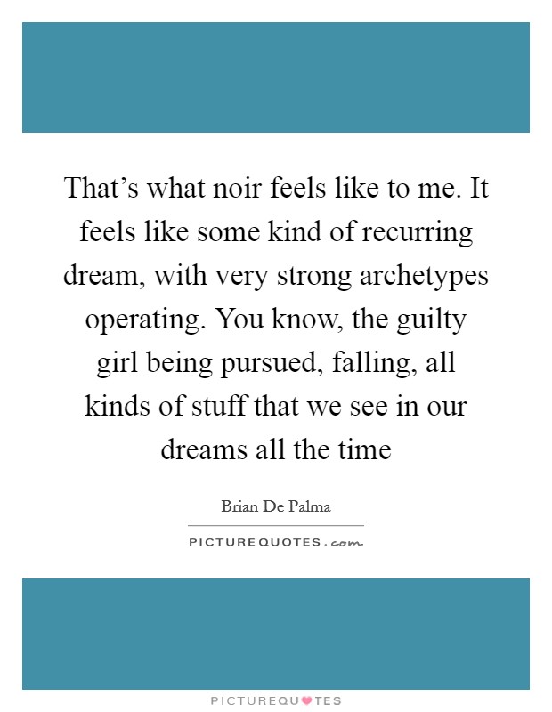 That's what noir feels like to me. It feels like some kind of recurring dream, with very strong archetypes operating. You know, the guilty girl being pursued, falling, all kinds of stuff that we see in our dreams all the time Picture Quote #1