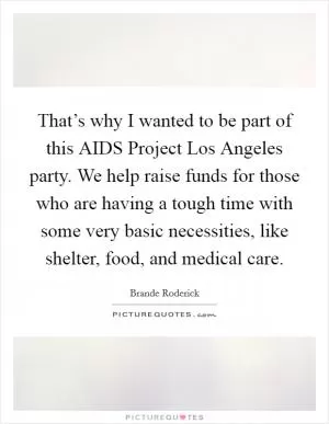 That’s why I wanted to be part of this AIDS Project Los Angeles party. We help raise funds for those who are having a tough time with some very basic necessities, like shelter, food, and medical care Picture Quote #1