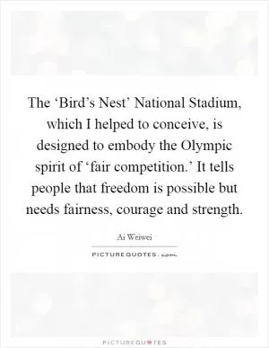 The ‘Bird’s Nest’ National Stadium, which I helped to conceive, is designed to embody the Olympic spirit of ‘fair competition.’ It tells people that freedom is possible but needs fairness, courage and strength Picture Quote #1