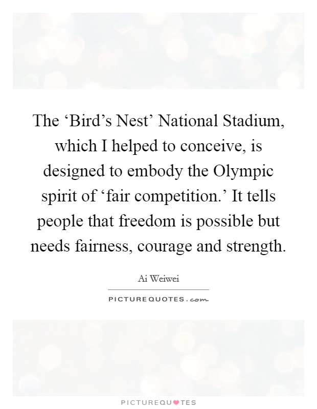 The ‘Bird's Nest' National Stadium, which I helped to conceive, is designed to embody the Olympic spirit of ‘fair competition.' It tells people that freedom is possible but needs fairness, courage and strength Picture Quote #1
