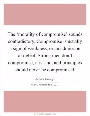 The ‘morality of compromise’ sounds contradictory. Compromise is usually a sign of weakness, or an admission of defeat. Strong men don’t compromise, it is said, and principles should never be compromised Picture Quote #1