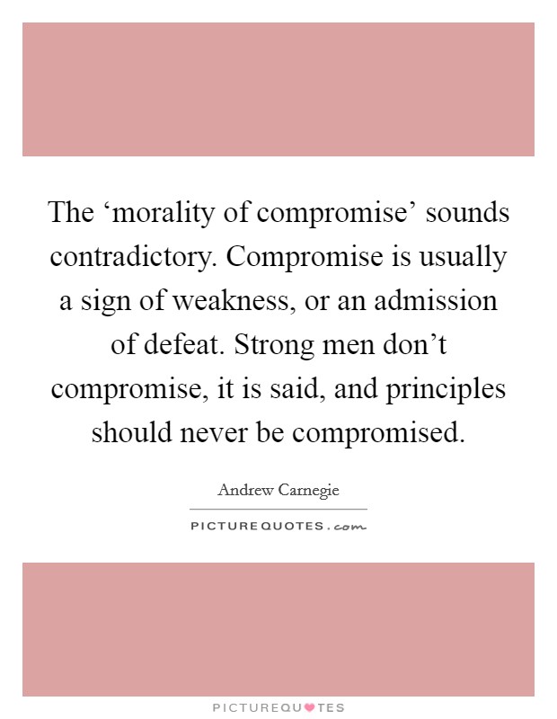The ‘morality of compromise' sounds contradictory. Compromise is usually a sign of weakness, or an admission of defeat. Strong men don't compromise, it is said, and principles should never be compromised Picture Quote #1