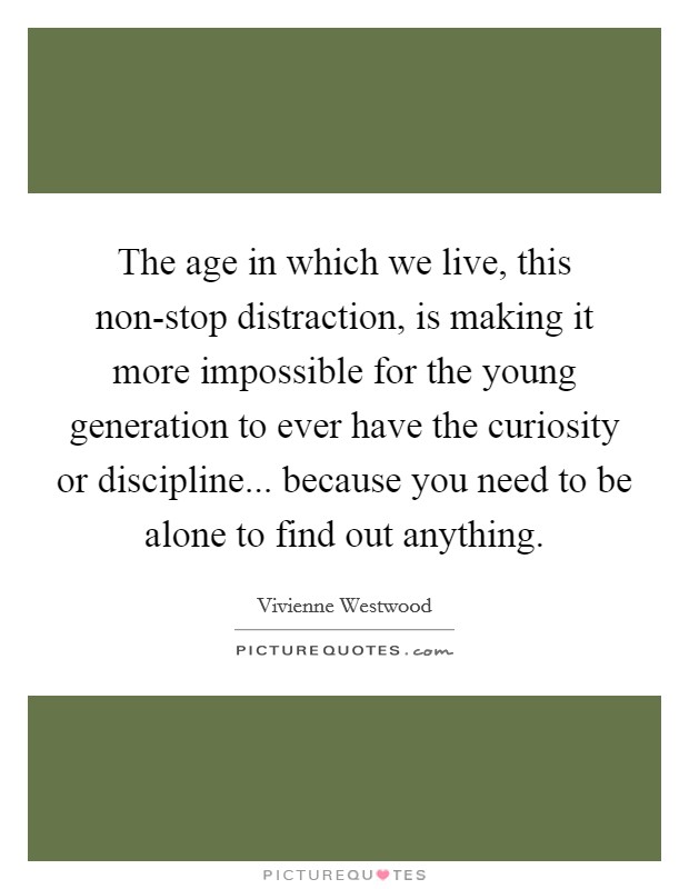 The age in which we live, this non-stop distraction, is making it more impossible for the young generation to ever have the curiosity or discipline... because you need to be alone to find out anything Picture Quote #1