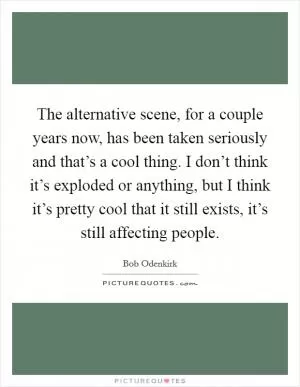The alternative scene, for a couple years now, has been taken seriously and that’s a cool thing. I don’t think it’s exploded or anything, but I think it’s pretty cool that it still exists, it’s still affecting people Picture Quote #1