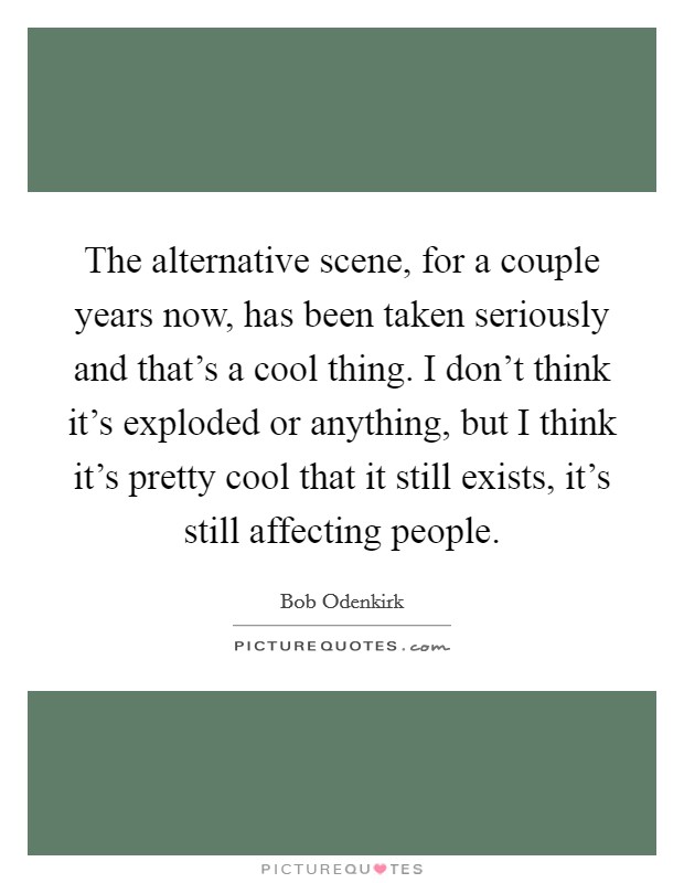 The alternative scene, for a couple years now, has been taken seriously and that's a cool thing. I don't think it's exploded or anything, but I think it's pretty cool that it still exists, it's still affecting people Picture Quote #1