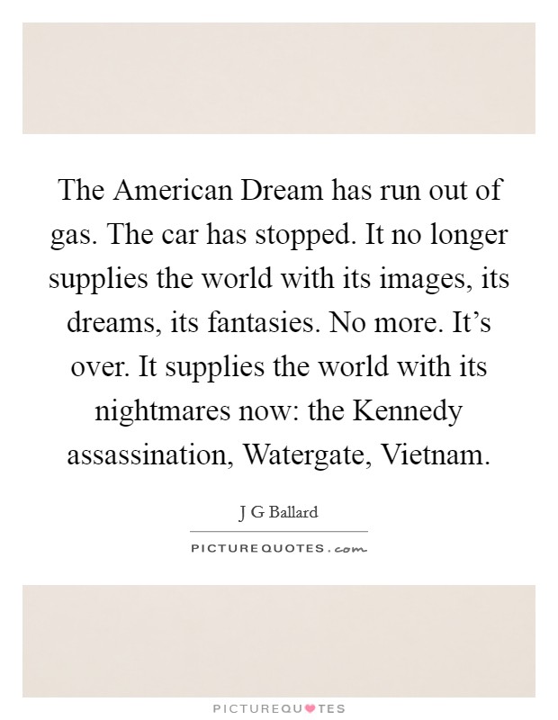 The American Dream has run out of gas. The car has stopped. It no longer supplies the world with its images, its dreams, its fantasies. No more. It's over. It supplies the world with its nightmares now: the Kennedy assassination, Watergate, Vietnam Picture Quote #1
