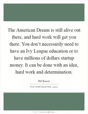 The American Dream is still alive out there, and hard work will get you there. You don’t necessarily need to have an Ivy League education or to have millions of dollars startup money. It can be done with an idea, hard work and determination Picture Quote #1
