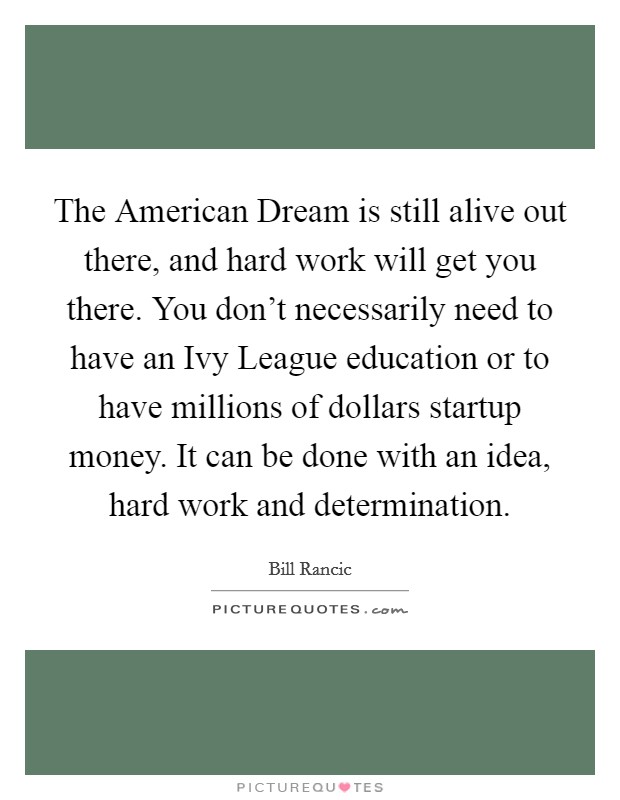 The American Dream is still alive out there, and hard work will get you there. You don't necessarily need to have an Ivy League education or to have millions of dollars startup money. It can be done with an idea, hard work and determination Picture Quote #1
