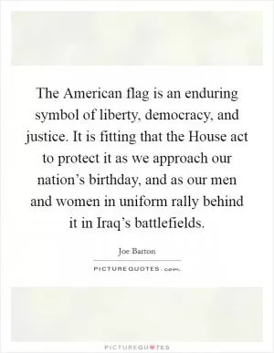 The American flag is an enduring symbol of liberty, democracy, and justice. It is fitting that the House act to protect it as we approach our nation’s birthday, and as our men and women in uniform rally behind it in Iraq’s battlefields Picture Quote #1