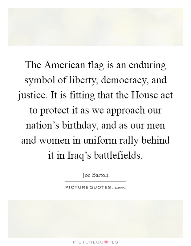 The American flag is an enduring symbol of liberty, democracy, and justice. It is fitting that the House act to protect it as we approach our nation's birthday, and as our men and women in uniform rally behind it in Iraq's battlefields Picture Quote #1