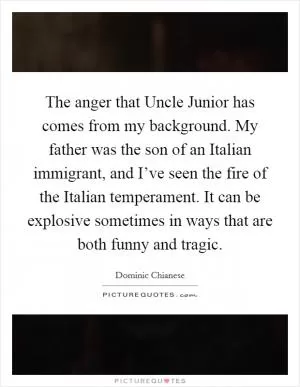 The anger that Uncle Junior has comes from my background. My father was the son of an Italian immigrant, and I’ve seen the fire of the Italian temperament. It can be explosive sometimes in ways that are both funny and tragic Picture Quote #1