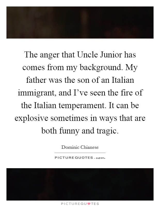 The anger that Uncle Junior has comes from my background. My father was the son of an Italian immigrant, and I've seen the fire of the Italian temperament. It can be explosive sometimes in ways that are both funny and tragic Picture Quote #1