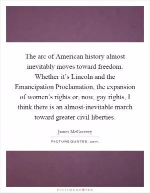 The arc of American history almost inevitably moves toward freedom. Whether it’s Lincoln and the Emancipation Proclamation, the expansion of women’s rights or, now, gay rights, I think there is an almost-inevitable march toward greater civil liberties Picture Quote #1
