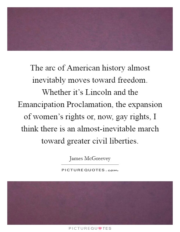 The arc of American history almost inevitably moves toward freedom. Whether it's Lincoln and the Emancipation Proclamation, the expansion of women's rights or, now, gay rights, I think there is an almost-inevitable march toward greater civil liberties Picture Quote #1