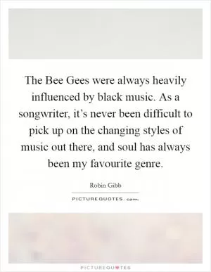 The Bee Gees were always heavily influenced by black music. As a songwriter, it’s never been difficult to pick up on the changing styles of music out there, and soul has always been my favourite genre Picture Quote #1