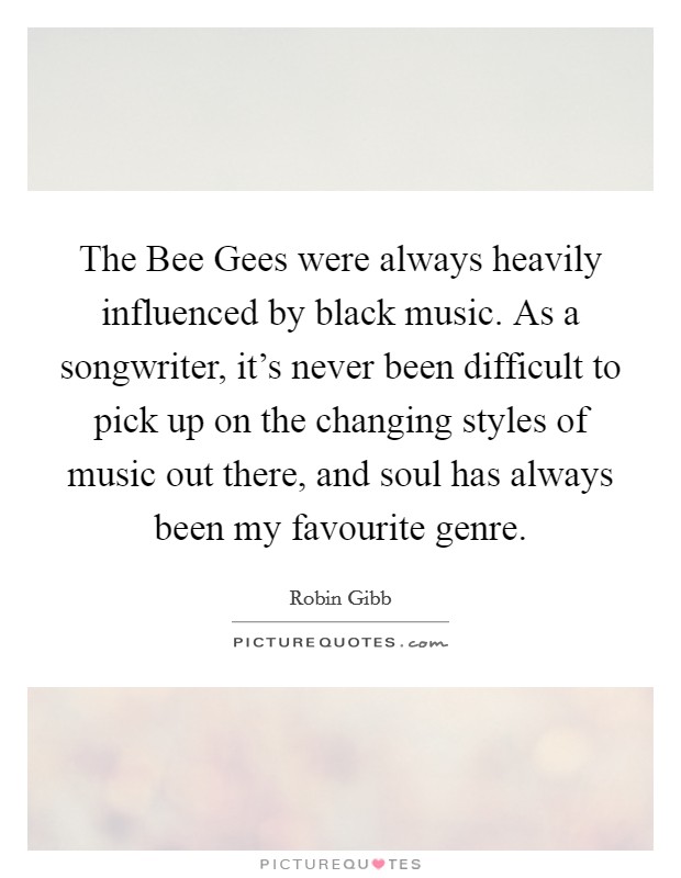 The Bee Gees were always heavily influenced by black music. As a songwriter, it's never been difficult to pick up on the changing styles of music out there, and soul has always been my favourite genre Picture Quote #1