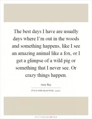 The best days I have are usually days where I’m out in the woods and something happens, like I see an amazing animal like a fox, or I get a glimpse of a wild pig or something that I never see. Or crazy things happen Picture Quote #1