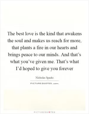 The best love is the kind that awakens the soul and makes us reach for more, that plants a fire in our hearts and brings peace to our minds. And that’s what you’ve given me. That’s what I’d hoped to give you forever Picture Quote #1