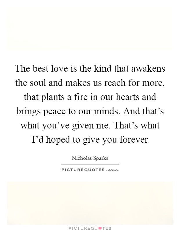 The best love is the kind that awakens the soul and makes us reach for more, that plants a fire in our hearts and brings peace to our minds. And that's what you've given me. That's what I'd hoped to give you forever Picture Quote #1