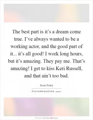 The best part is it’s a dream come true. I’ve always wanted to be a working actor, and the good part of it... it’s all good! I work long hours, but it’s amazing. They pay me. That’s amazing! I get to kiss Keri Russell, and that ain’t too bad Picture Quote #1