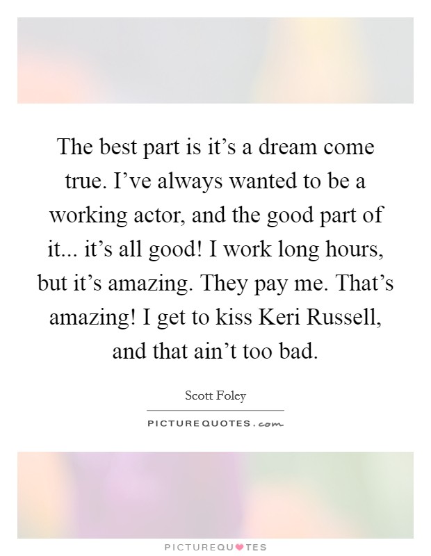 The best part is it's a dream come true. I've always wanted to be a working actor, and the good part of it... it's all good! I work long hours, but it's amazing. They pay me. That's amazing! I get to kiss Keri Russell, and that ain't too bad Picture Quote #1
