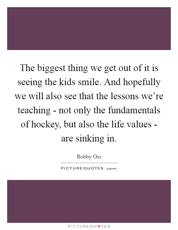 The biggest thing we get out of it is seeing the kids smile. And hopefully we will also see that the lessons we're teaching - not only the fundamentals of hockey, but also the life values - are sinking in Picture Quote #1