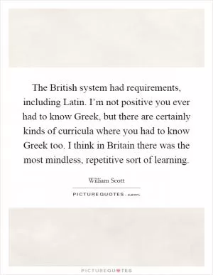 The British system had requirements, including Latin. I’m not positive you ever had to know Greek, but there are certainly kinds of curricula where you had to know Greek too. I think in Britain there was the most mindless, repetitive sort of learning Picture Quote #1