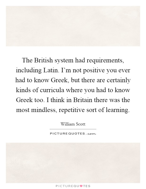 The British system had requirements, including Latin. I'm not positive you ever had to know Greek, but there are certainly kinds of curricula where you had to know Greek too. I think in Britain there was the most mindless, repetitive sort of learning Picture Quote #1