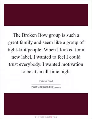 The Broken Bow group is such a great family and seem like a group of tight-knit people. When I looked for a new label, I wanted to feel I could trust everybody. I wanted motivation to be at an all-time high Picture Quote #1
