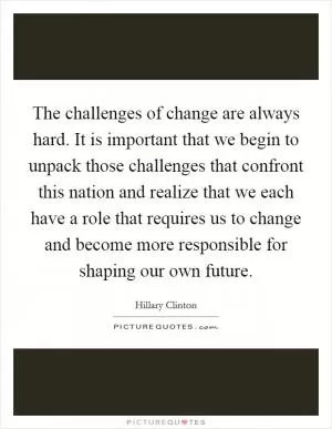 The challenges of change are always hard. It is important that we begin to unpack those challenges that confront this nation and realize that we each have a role that requires us to change and become more responsible for shaping our own future Picture Quote #1