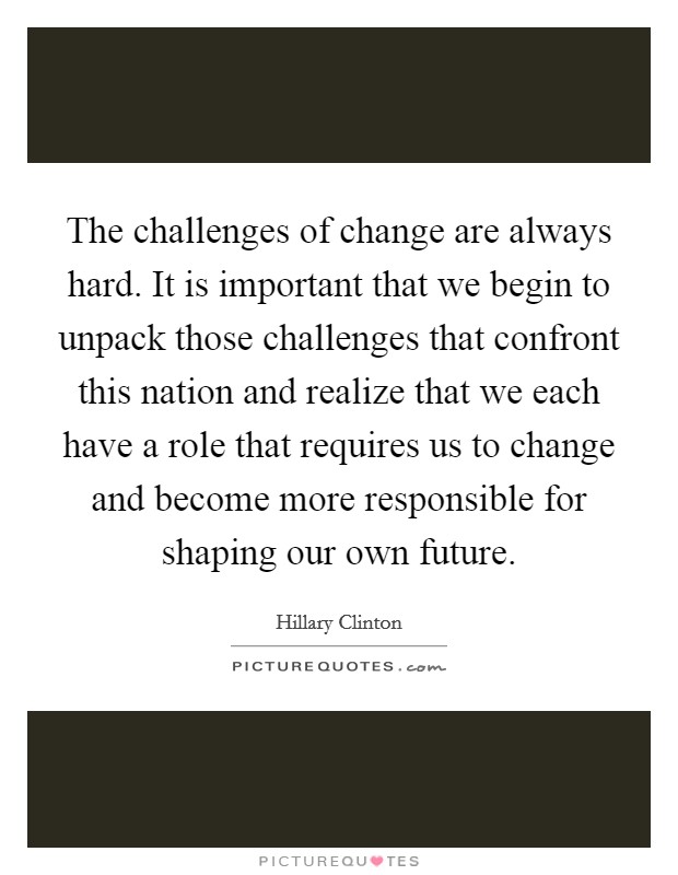 The challenges of change are always hard. It is important that we begin to unpack those challenges that confront this nation and realize that we each have a role that requires us to change and become more responsible for shaping our own future Picture Quote #1