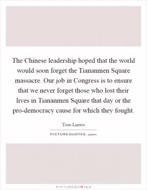 The Chinese leadership hoped that the world would soon forget the Tiananmen Square massacre. Our job in Congress is to ensure that we never forget those who lost their lives in Tiananmen Square that day or the pro-democracy cause for which they fought Picture Quote #1