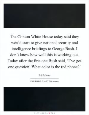 The Clinton White House today said they would start to give national security and intelligence briefings to George Bush. I don’t know how well this is working out. Today after the first one Bush said, ‘I’ve got one question: What color is the red phone?’ Picture Quote #1