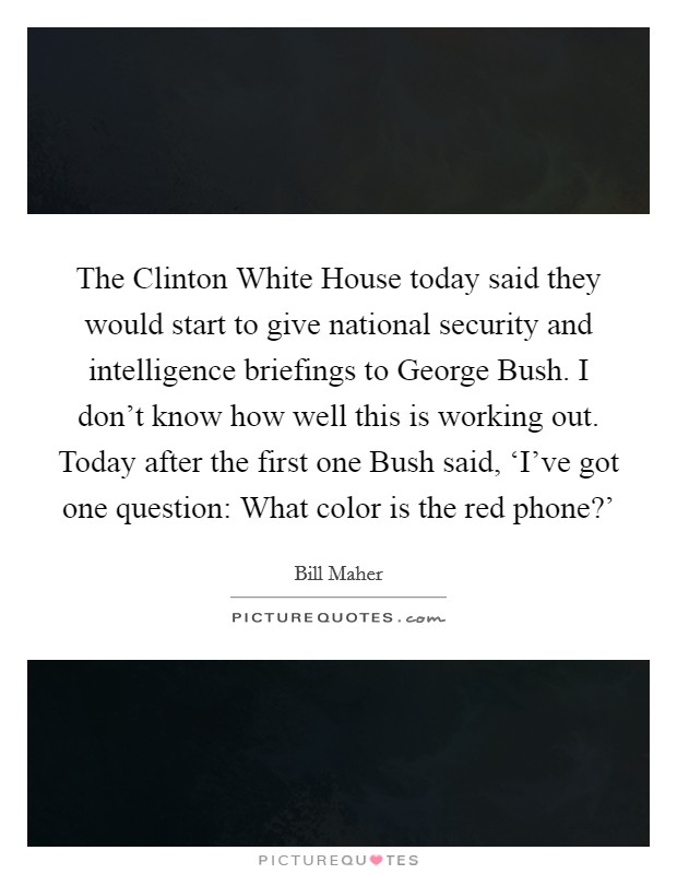 The Clinton White House today said they would start to give national security and intelligence briefings to George Bush. I don't know how well this is working out. Today after the first one Bush said, ‘I've got one question: What color is the red phone?' Picture Quote #1