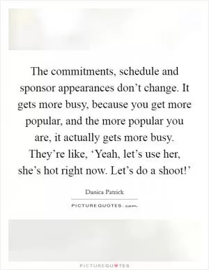 The commitments, schedule and sponsor appearances don’t change. It gets more busy, because you get more popular, and the more popular you are, it actually gets more busy. They’re like, ‘Yeah, let’s use her, she’s hot right now. Let’s do a shoot!’ Picture Quote #1