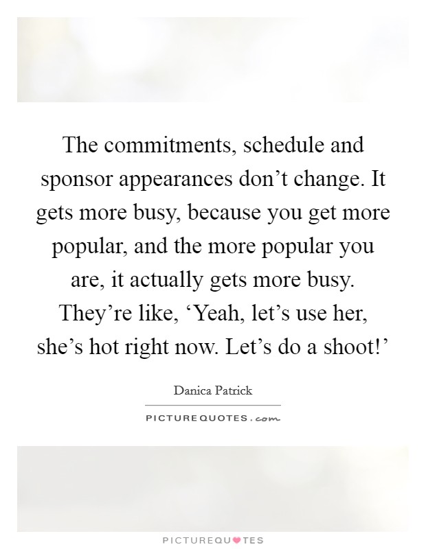 The commitments, schedule and sponsor appearances don't change. It gets more busy, because you get more popular, and the more popular you are, it actually gets more busy. They're like, ‘Yeah, let's use her, she's hot right now. Let's do a shoot!' Picture Quote #1