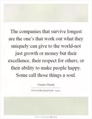 The companies that survive longest are the one’s that work out what they uniquely can give to the world-not just growth or money but their excellence, their respect for others, or their ability to make people happy. Some call those things a soul Picture Quote #1