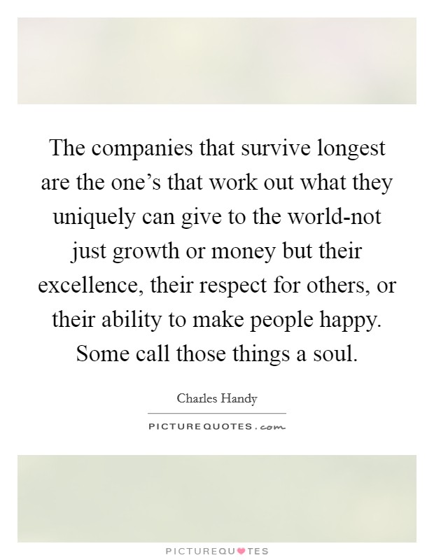 The companies that survive longest are the one's that work out what they uniquely can give to the world-not just growth or money but their excellence, their respect for others, or their ability to make people happy. Some call those things a soul Picture Quote #1